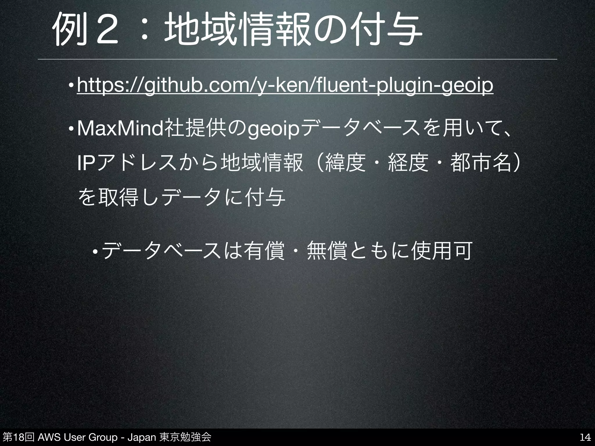 第18回 AWS User Group - Japan 東京勉強会
例２：地域情報の付与
•https://github.com/y-ken/ﬂuent-plugin-geoip
•MaxMind社提供のgeoipデータベースを用いて、
IPアドレスから地域情報（緯度・経度・都市名）
を取得しデータに付与
•データベースは有償・無償ともに使用可
14
 
