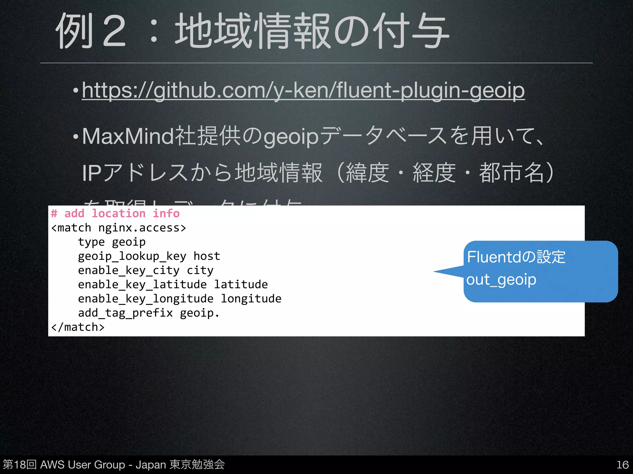 第18回 AWS User Group - Japan 東京勉強会
例２：地域情報の付与
•https://github.com/y-ken/ﬂuent-plugin-geoip
•MaxMind社提供のgeoipデータベースを用いて、
IPアドレスから地域情報（緯度・経度・都市名）
を取得しデータに付与
•データベースは有償・無償ともに使用可
16
#	
  add	
  location	
  info
<match	
  nginx.access>
	
  	
  	
  	
  type	
  geoip
	
  	
  	
  	
  geoip_lookup_key	
  host
	
  	
  	
  	
  enable_key_city	
  city
	
  	
  	
  	
  enable_key_latitude	
  latitude
	
  	
  	
  	
  enable_key_longitude	
  longitude
	
  	
  	
  	
  add_tag_prefix	
  geoip.
</match>
Fluentdの設定
out_geoip
 