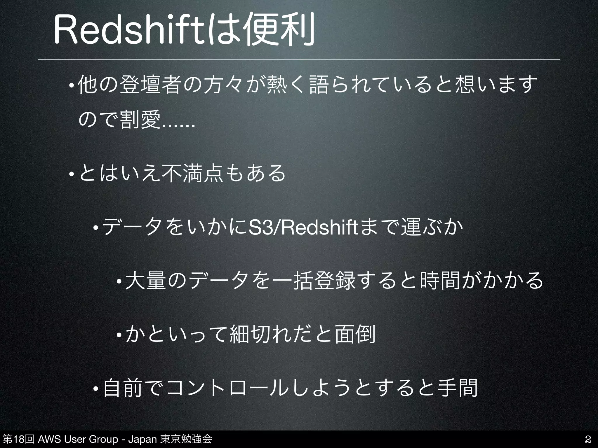 第18回 AWS User Group - Japan 東京勉強会
Redshiftは便利
•他の登壇者の方々が熱く語られていると想います
ので割愛......
•とはいえ不満点もある
•データをいかにS3/Redshiftまで運ぶか
•大量のデータを一括登録すると時間がかかる
•かといって細切れだと面倒
•自前でコントロールしようとすると手間
2
 
