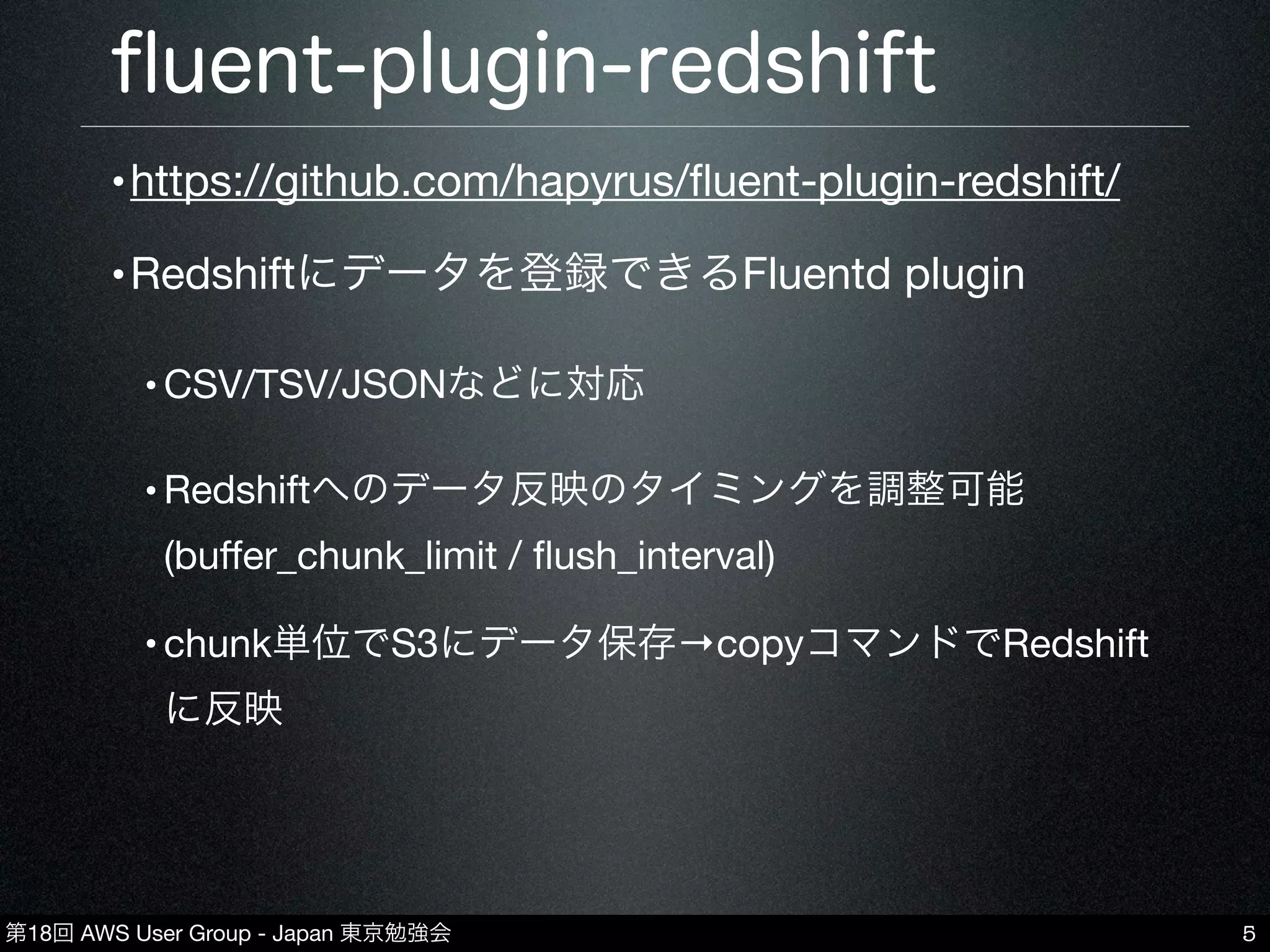 第18回 AWS User Group - Japan 東京勉強会
ﬂuent-plugin-redshift
5
•https://github.com/hapyrus/ﬂuent-plugin-redshift/
•Redshiftにデータを登録できるFluentd plugin
•CSV/TSV/JSONなどに対応
•Redshiftへのデータ反映のタイミングを調整可能
(buﬀer_chunk_limit / ﬂush_interval)
•chunk単位でS3にデータ保存→copyコマンドでRedshift
に反映
 