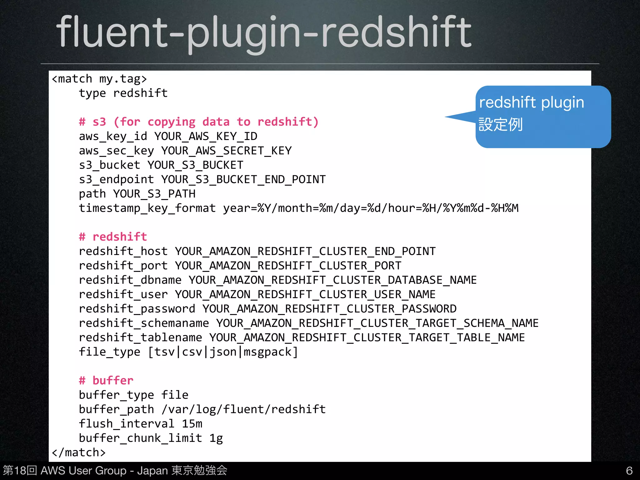 第18回 AWS User Group - Japan 東京勉強会
ﬂuent-plugin-redshift
6
•https://github.com/hapyrus/ﬂuent-plugin-redshift/
•Fluentdを介してRedshiftにデータを登録できる
plugin
•CSV/TSV/JSONなどに対応
•Redshiftへのデータ反映のタイミングを調整可能
(buﬀer_chunk_limit / ﬂush_interval)
•chunk単位でS3にデータ保存→copyコマンドで
Redshiftに反映
<match	
  my.tag>
	
  	
  	
  	
  type	
  redshift
	
  	
  	
  	
  #	
  s3	
  (for	
  copying	
  data	
  to	
  redshift)
	
  	
  	
  	
  aws_key_id	
  YOUR_AWS_KEY_ID
	
  	
  	
  	
  aws_sec_key	
  YOUR_AWS_SECRET_KEY
	
  	
  	
  	
  s3_bucket	
  YOUR_S3_BUCKET
	
  	
  	
  	
  s3_endpoint	
  YOUR_S3_BUCKET_END_POINT
	
  	
  	
  	
  path	
  YOUR_S3_PATH
	
  	
  	
  	
  timestamp_key_format	
  year=%Y/month=%m/day=%d/hour=%H/%Y%m%d-­‐%H%M
	
  	
  	
  	
  #	
  redshift
	
  	
  	
  	
  redshift_host	
  YOUR_AMAZON_REDSHIFT_CLUSTER_END_POINT
	
  	
  	
  	
  redshift_port	
  YOUR_AMAZON_REDSHIFT_CLUSTER_PORT
	
  	
  	
  	
  redshift_dbname	
  YOUR_AMAZON_REDSHIFT_CLUSTER_DATABASE_NAME
	
  	
  	
  	
  redshift_user	
  YOUR_AMAZON_REDSHIFT_CLUSTER_USER_NAME
	
  	
  	
  	
  redshift_password	
  YOUR_AMAZON_REDSHIFT_CLUSTER_PASSWORD
	
  	
  	
  	
  redshift_schemaname	
  YOUR_AMAZON_REDSHIFT_CLUSTER_TARGET_SCHEMA_NAME
	
  	
  	
  	
  redshift_tablename	
  YOUR_AMAZON_REDSHIFT_CLUSTER_TARGET_TABLE_NAME
	
  	
  	
  	
  file_type	
  [tsv|csv|json|msgpack]
	
  	
  	
  	
  #	
  buffer
	
  	
  	
  	
  buffer_type	
  file
	
  	
  	
  	
  buffer_path	
  /var/log/fluent/redshift
	
  	
  	
  	
  flush_interval	
  15m
	
  	
  	
  	
  buffer_chunk_limit	
  1g
</match>
redshift plugin
設定例
 