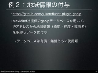 第18回 AWS User Group - Japan 東京勉強会
例２：地域情報の付与
•https://github.com/y-ken/ﬂuent-plugin-geoip
•MaxMind社提供のgeoipデータベースを用いて、
IPアドレスから地域情報（緯度・経度・都市名）
を取得しデータに付与
•データベースは有償・無償ともに使用可
14
 