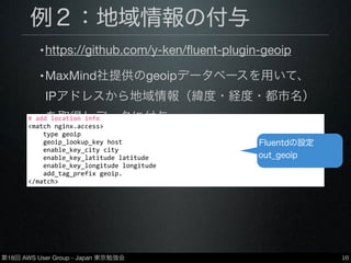 第18回 AWS User Group - Japan 東京勉強会
例２：地域情報の付与
•https://github.com/y-ken/ﬂuent-plugin-geoip
•MaxMind社提供のgeoipデータベースを用いて、
IPアドレスから地域情報（緯度・経度・都市名）
を取得しデータに付与
•データベースは有償・無償ともに使用可
16
#	
  add	
  location	
  info
<match	
  nginx.access>
	
  	
  	
  	
  type	
  geoip
	
  	
  	
  	
  geoip_lookup_key	
  host
	
  	
  	
  	
  enable_key_city	
  city
	
  	
  	
  	
  enable_key_latitude	
  latitude
	
  	
  	
  	
  enable_key_longitude	
  longitude
	
  	
  	
  	
  add_tag_prefix	
  geoip.
</match>
Fluentdの設定
out_geoip
 