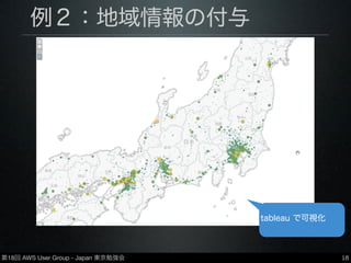 第18回 AWS User Group - Japan 東京勉強会
例２：地域情報の付与
•https://github.com/y-ken/ﬂuent-plugin-geoip
•MaxMind社提供のgeoipデータベースを用いて、
IPアドレスから地域情報（緯度・経度・都市名）
を取得しデータに付与
•データベースは有償・無償ともに使用可
18
tableau で可視化
 
