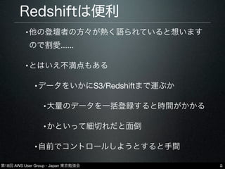第18回 AWS User Group - Japan 東京勉強会
Redshiftは便利
•他の登壇者の方々が熱く語られていると想います
ので割愛......
•とはいえ不満点もある
•データをいかにS3/Redshiftまで運ぶか
•大量のデータを一括登録すると時間がかかる
•かといって細切れだと面倒
•自前でコントロールしようとすると手間
2
 