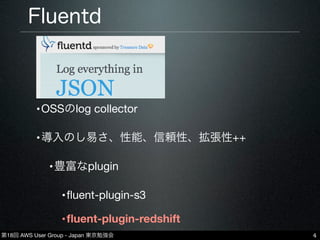 第18回 AWS User Group - Japan 東京勉強会
Fluentd
•OSSのlog collector
•導入のし易さ、性能、信頼性、拡張性++
•豊富なplugin
•ﬂuent-plugin-s3
•ﬂuent-plugin-redshift
4
 