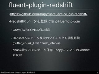 第18回 AWS User Group - Japan 東京勉強会
ﬂuent-plugin-redshift
5
•https://github.com/hapyrus/ﬂuent-plugin-redshift/
•Redshiftにデータを登録できるFluentd plugin
•CSV/TSV/JSONなどに対応
•Redshiftへのデータ反映のタイミングを調整可能
(buﬀer_chunk_limit / ﬂush_interval)
•chunk単位でS3にデータ保存→copyコマンドでRedshift
に反映
 