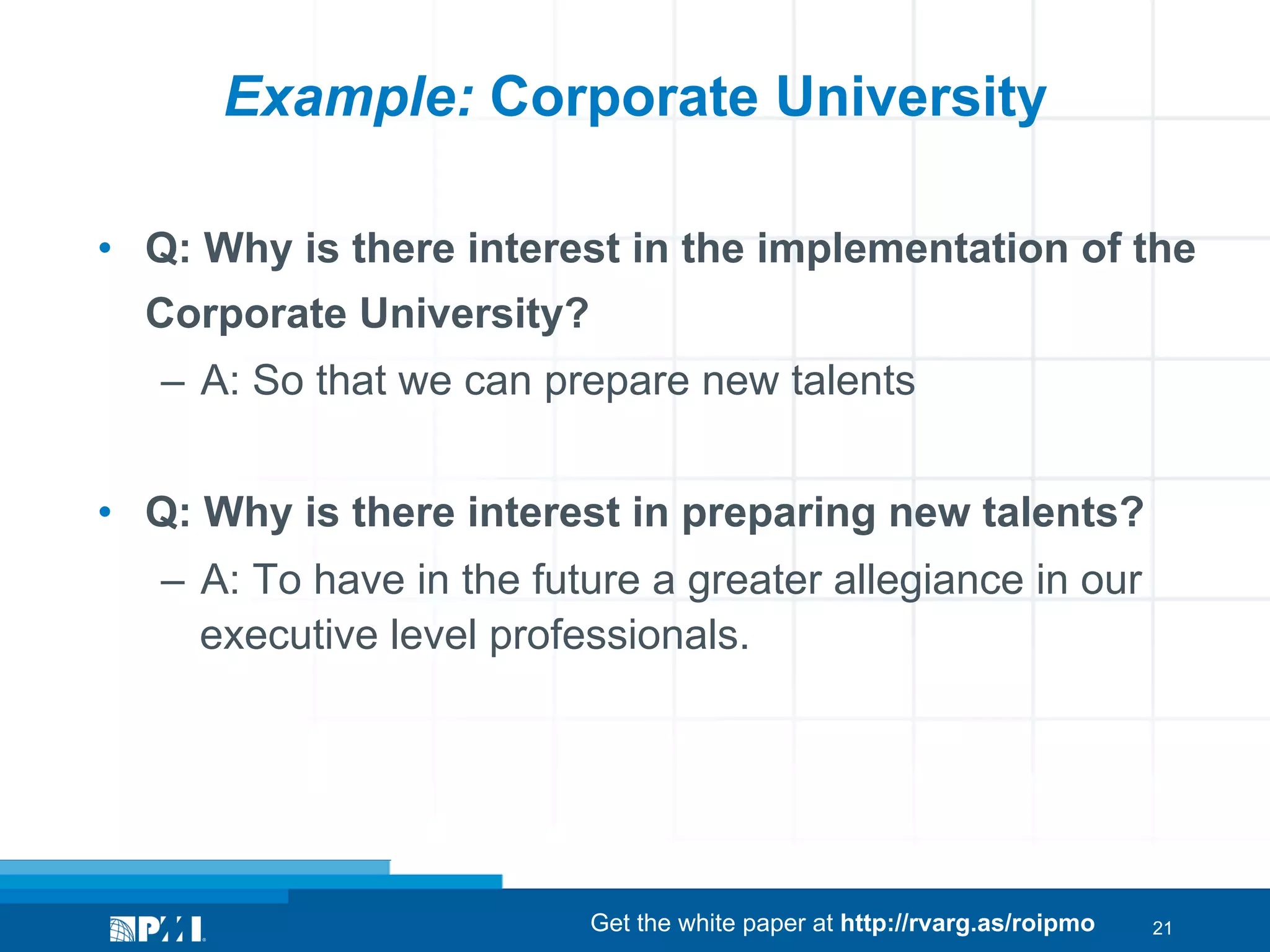 Example: Corporate University
•  Q: Why is there interest in the implementation of the
Corporate University?
–  A: So that we can prepare new talents
•  Q: Why is there interest in preparing new talents?
–  A: To have in the future a greater allegiance in our
executive level professionals.

Get the white paper at http://rvarg.as/roipmo

21

 