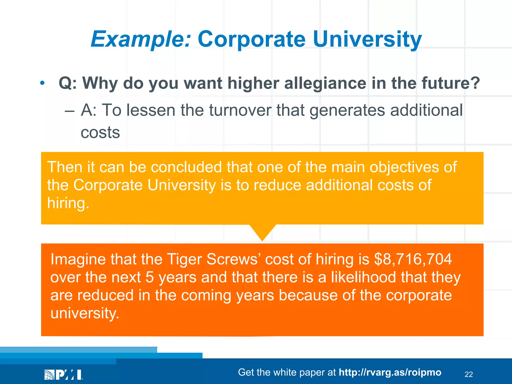 Example: Corporate University
•  Q: Why do you want higher allegiance in the future?
–  A: To lessen the turnover that generates additional
costs
Then it can be concluded that one of the main objectives of
the Corporate University is to reduce additional costs of
hiring.
Imagine that the Tiger Screws’ cost of hiring is $8,716,704
over the next 5 years and that there is a likelihood that they
are reduced in the coming years because of the corporate
university.

Get the white paper at http://rvarg.as/roipmo

22

 