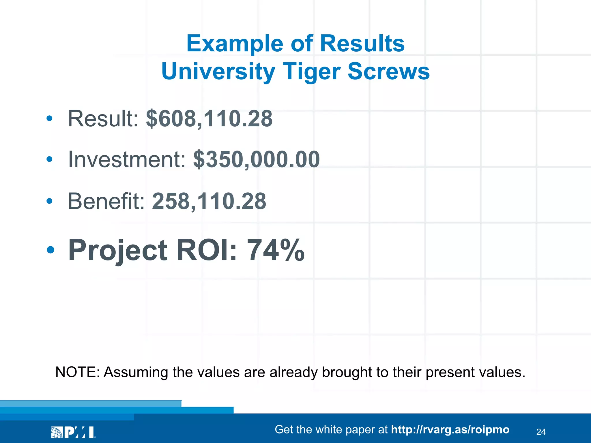 Example of Results
University Tiger Screws
•  Result: $608,110.28
•  Investment: $350,000.00
•  Benefit: 258,110.28

•  Project ROI: 74%

NOTE: Assuming the values are already brought to their present values.

Get the white paper at http://rvarg.as/roipmo

24

 
