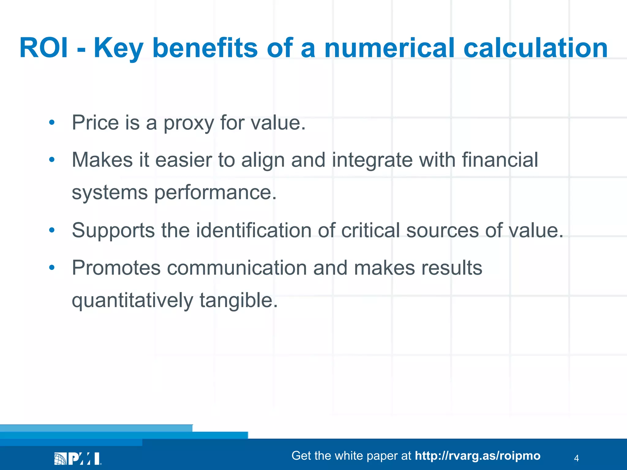 ROI - Key benefits of a numerical calculation
•  Price is a proxy for value.
•  Makes it easier to align and integrate with financial
systems performance.
•  Supports the identification of critical sources of value.
•  Promotes communication and makes results
quantitatively tangible.

Get the white paper at http://rvarg.as/roipmo

4

 