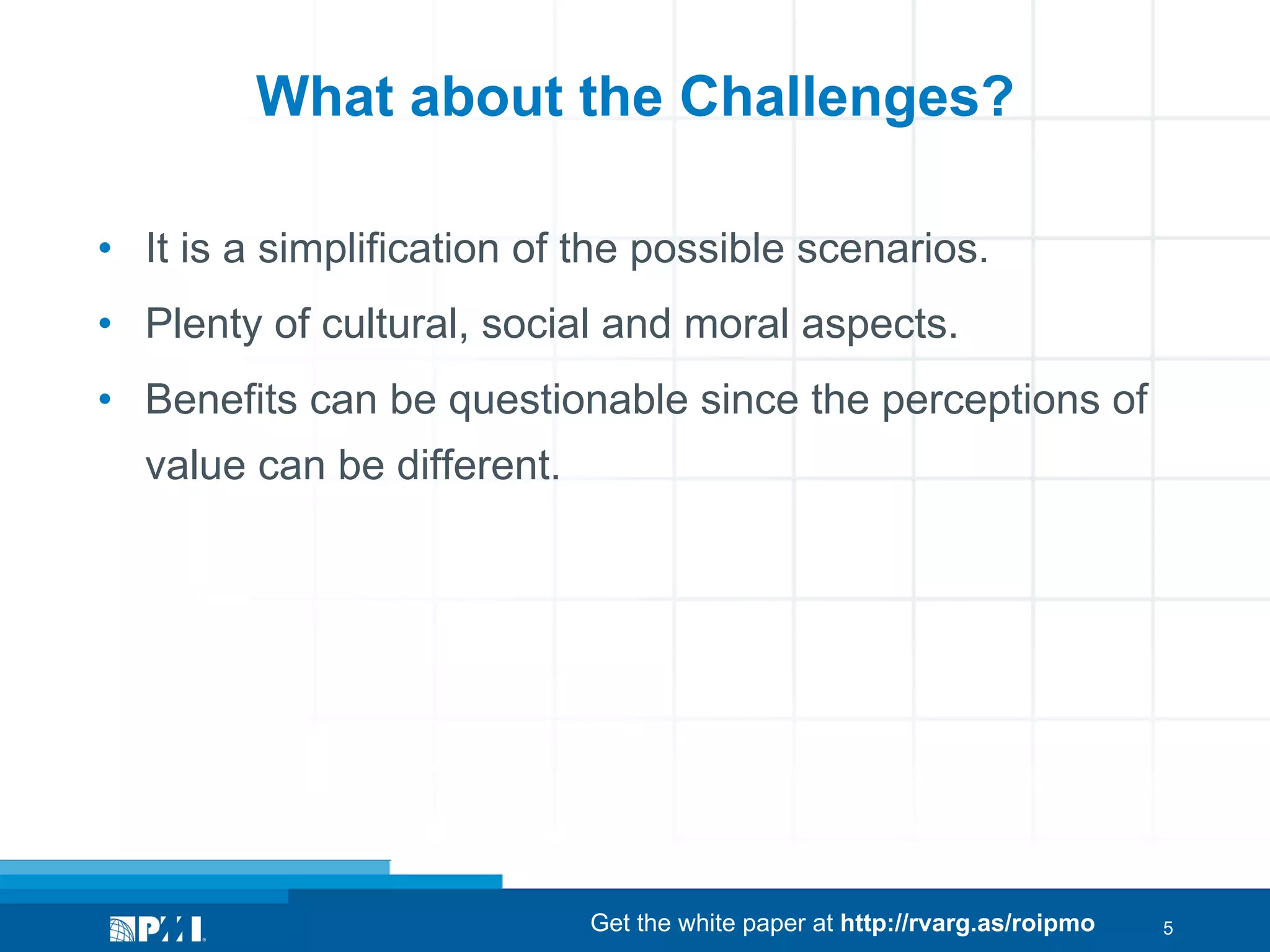 What about the Challenges?
•  It is a simplification of the possible scenarios.
•  Plenty of cultural, social and moral aspects.
•  Benefits can be questionable since the perceptions of
value can be different.

Get the white paper at http://rvarg.as/roipmo

5

 