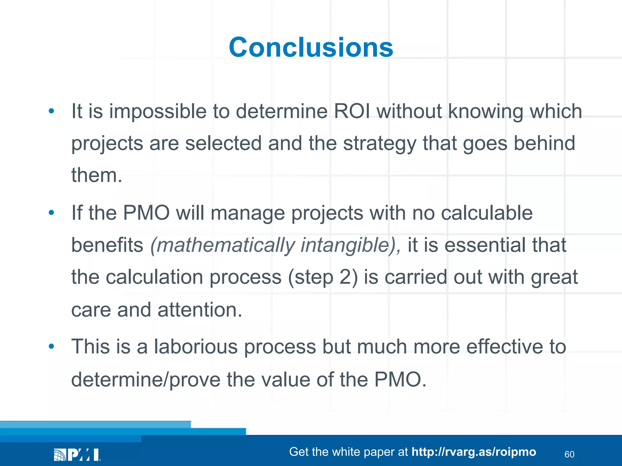 Conclusions
•  It is impossible to determine ROI without knowing which
projects are selected and the strategy that goes behind
them.
•  If the PMO will manage projects with no calculable
benefits (mathematically intangible), it is essential that
the calculation process (step 2) is carried out with great
care and attention.
•  This is a laborious process but much more effective to
determine/prove the value of the PMO.

Get the white paper at http://rvarg.as/roipmo

60

 