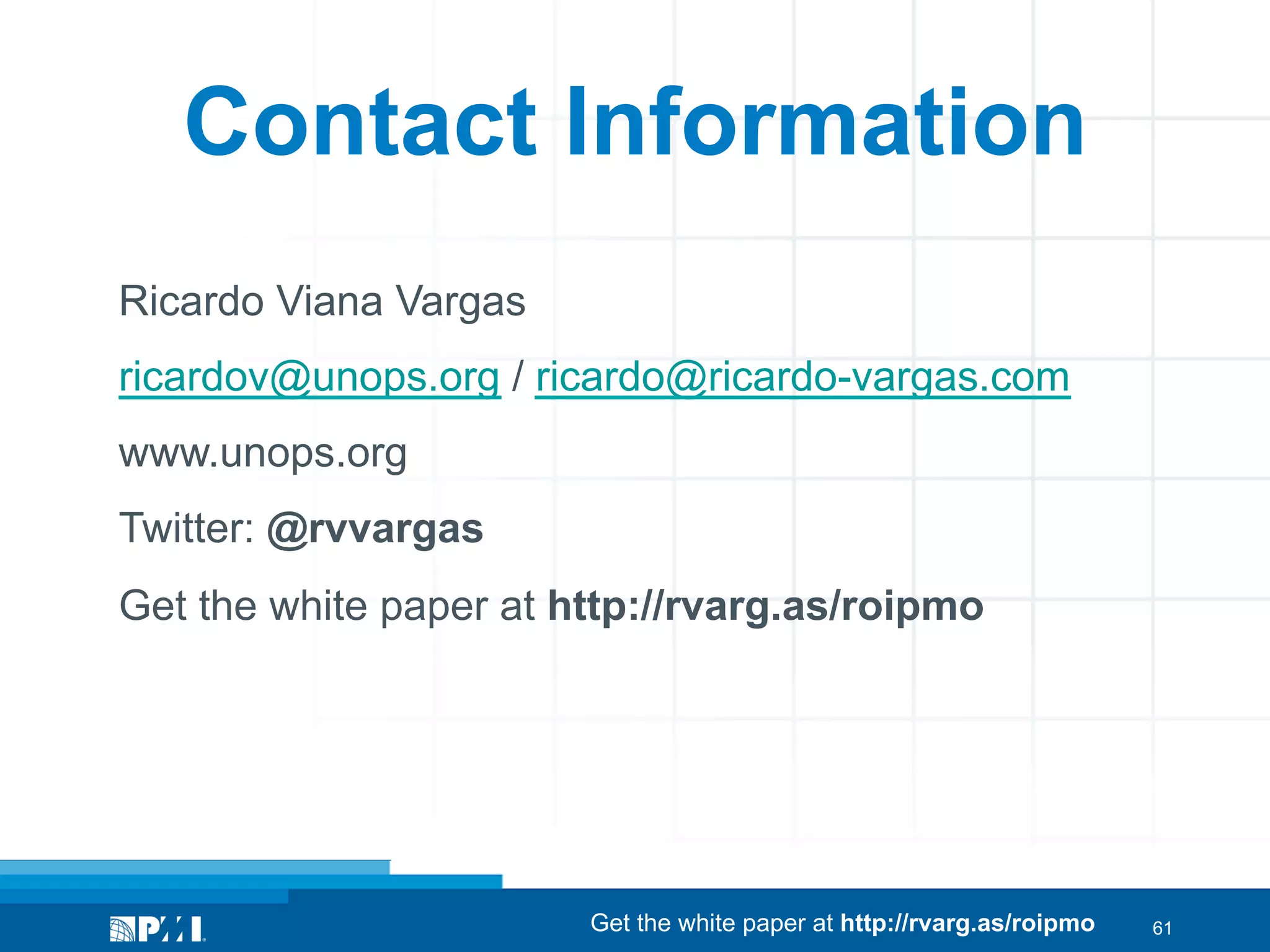 Contact Information
Ricardo Viana Vargas
ricardov@unops.org / ricardo@ricardo-vargas.com
www.unops.org
Twitter: @rvvargas
Get the white paper at http://rvarg.as/roipmo

Get the white paper at http://rvarg.as/roipmo

61

 