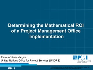 Determining the Mathematical ROI
of a Project Management Office
Implementation

Ricardo Viana Vargas
United Nations Office for Project Services (UNOPS)
“PMI” is a registered trade and service mark of the Project Management Institute, Inc.
©2013 Permission is granted to PMI for PMI® Marketplace use only.

 