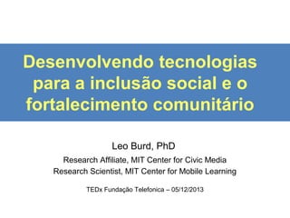 Desenvolvendo tecnologias
para a inclusão social e o
fortalecimento comunitário
Leo Burd, PhD
Research Affiliate, MIT Center for Civic Media
Research Scientist, MIT Center for Mobile Learning
TEDx Fundação Telefonica – 05/12/2013

 