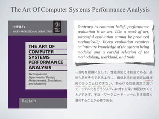 The Art Of Computer Systems Performance Analysis
Contrary to common belief, performance
evaluation is an art. Like a work of art,
successful evaluation cannot be produced
mechanically. Every evaluation requires
an intimate knowledge of the system being
modeled and a careful selection of the
methodology, workload, and tools.

一般的な認識に反して、性能測定とは技芸である。芸
術作品がそうであるように、価値ある性能測定は機械
的に行うことはできない。あらゆる性能測定におい
て、モデル化を行うシステムに対する深い知見は欠くこ
とができず、手法・ワークロード・ツールを注意深く
選択することが必要である。

 