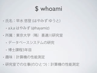$ whoami
•

氏名：早水 悠登 (はやみず ゆうと)
•

•

a.k.a はやみず (@hayamiz)

所属：東京大学（略）喜連川研究室
•

データベースシステムの研究

•

博士課程3年目

•

趣味：計算機の性能測定

•

研究室での仕事(のひとつ)：計算機の性能測定

 