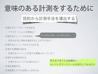 意味のある計測をするために
目的から計測手法を導出する
•

計測するワークロードを決める
•

•

アプリケーションの特徴は？

計測するメトリックを決める
•

Ex) IOPS, MB/s, ... of HDD, SSD...

何がわかると目的を達成することができるか？

•

計測するメトリックをモデル化する

•

計測する環境を決める
•

•

計測するメトリックが見える環境になっている？

計測する手段を考える
•

計測するメトリクスが採れるか？

•

計測を実施する

•

計測結果とモデルを照らし合わせる

考えるべきことは結構多い
NG: ベンチマークツールを実行してみるだけ

 