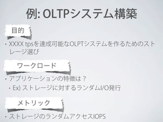 例: OLTPシステム構築
目的
•

XXXX tpsを達成可能なOLPTシステムを作るためのスト
レージ選び

ワークロード
•

アプリケーションの特徴は？
•

Ex) ストレージに対するランダムI/O発行

メトリック
•

ストレージのランダムアクセスIOPS

 