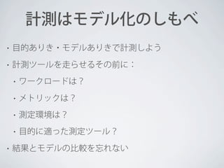 計測はモデル化のしもべ
•

目的ありき・モデルありきで計測しよう

•

計測ツールを走らせるその前に：
•
•

メトリックは？

•

測定環境は？

•
•

ワークロードは？

目的に適った測定ツール？

結果とモデルの比較を忘れない

 