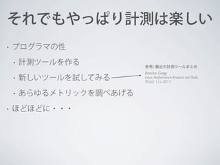 それでもやっぱり計測は楽しい
•

プログラマの性
•

計測ツールを作る

•
•
•

新しいツールを試してみる
あらゆるメトリックを調べあげる

ほどほどに・・・

参考) 最近の計測ツールまとめ
Brendan Gregg
Linux Performance Analysis and Tools
SCaLE 11x, 2013

 