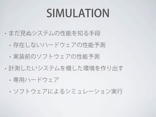 SIMULATION
•

まだ見ぬシステムの性能を知る手段
•
•

•

存在しないハードウェアの性能予測
実装前のソフトウェアの性能予測

計測したいシステムを模した環境を作り出す
•

専用ハードウェア

•

ソフトウェアによるシミュレーション実行

 