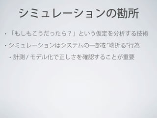 シミュレーションの勘所
•

「もしもこうだったら？」という仮定を分析する技術

•

シミュレーションはシステムの一部を 端折る 行為
•

計測 / モデル化で正しさを確認することが重要

 
