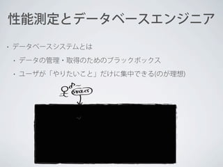 性能測定とデータベースエンジニア
•

データベースシステムとは
•

データの管理・取得のためのブラックボックス

•

ユーザが「やりたいこと」だけに集中できる(のが理想)

 