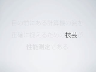 目の前にある計算機の姿を
正確に捉えるための技芸が
性能測定である

 