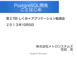 Copyright 2013 Metro Systems. 1
PostgreSQL開発
ことはじめ
第２7回 しくみ＋アプリケーション勉強会
２０１３年10月5日
株式会社メトロシステムズ
花田　茂
 