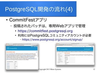 Copyright 2013 Metro Systems. 12
PostgreSQL開発の流れ(4)
●
CommitFestアプリ
– 投稿されたパッチは、専用Webアプリで管理
●
https://commitfest.postgresql.org
●
利用にはPostgreSQLコミュニティアカウントが必要
– https://www.postgresql.org/account/signup/
 