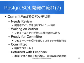 Copyright 2013 Metro Systems. 15
PostgreSQL開発の流れ(7)
●
CommitFestでのパッチ状態
– Needs Review
●
開発者がパッチを投げてレビュー待ち
– Waiting on Author
●
レビューコメントが付いて開発者対応待ち
– Ready for Committer
●
レビューワーがOKを出してコミッタの判断待ち
– Committed
●
晴れてコミット！
– Returned with Feedback
●
本CFではこれ以上扱わない、次回以降に再挑戦
 