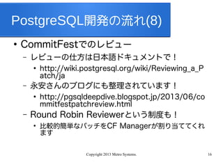 Copyright 2013 Metro Systems. 16
PostgreSQL開発の流れ(8)
●
CommitFestでのレビュー
– レビューの仕方は日本語ドキュメントで！
●
http://wiki.postgresql.org/wiki/Reviewing_a_P
atch/ja
– 永安さんのブログにも整理されています！
●
http://pgsqldeepdive.blogspot.jp/2013/06/co
mmitfestpatchreview.html
– Round Robin Reviewerという制度も！
●
比較的簡単なパッチをCF Managerが割り当ててくれ
ます
 