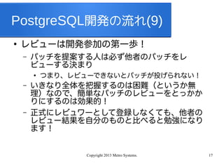 Copyright 2013 Metro Systems. 17
PostgreSQL開発の流れ(9)
●
レビューは開発参加の第一歩！
– パッチを提案する人は必ず他者のパッチをレ
ビューする決まり
●
つまり、レビューできないとパッチが投げられない！
– いきなり全体を把握するのは困難（というか無
理）なので、簡単なパッチのレビューをとっかか
りにするのは効果的！
– 正式にレビュワーとして登録しなくても、他者の
レビュー結果を自分のものと比べると勉強になり
ます！
 