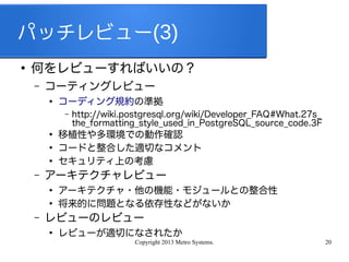 Copyright 2013 Metro Systems. 20
パッチレビュー(3)
●
何をレビューすればいいの？
– コーティングレビュー
●
コーディング規約の準拠
– http://wiki.postgresql.org/wiki/Developer_FAQ#What.27s_
the_formatting_style_used_in_PostgreSQL_source_code.3F
●
移植性や多環境での動作確認
●
コードと整合した適切なコメント
●
セキュリティ上の考慮
– アーキテクチャレビュー
●
アーキテクチャ・他の機能・モジュールとの整合性
●
将来的に問題となる依存性などがないか
– レビューのレビュー
●
レビューが適切になされたか
 