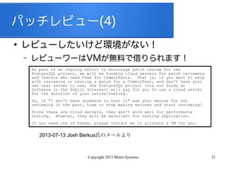 Copyright 2013 Metro Systems. 21
パッチレビュー(4)
●
レビューしたいけど環境がない！
– レビューワーはVMが無料で借りられます！
As part of an ongoing effort to encourage patch review for the
PostgreSQL project, we will be funding cloud servers for patch reviewers
and testers who need them for CommitFests. That is, if you want to help
with reviewing or testing a patch for a CommitFest, and don't have your
own test server to use, the PostgreSQL project (via our funds at
Software In the Public Interest) will pay for you to use a cloud server
for the duration of your review/testing.
So, if "I don't have anywhere to test it" was your excuse for not
reviewing in the past, time to stop making excuses and start reviewing!
Since these are cloud servers, they won't work well for performance
testing. However, they will be excellent for testing replication.
If you need one of these, please contact me to allocate a VM for you.
2013-07-13 Josh Berkus氏のメールより
 