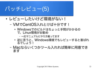 Copyright 2013 Metro Systems. 22
パッチレビュー(5)
●
レビューしたいけど環境がない！
– VMでCentOS入れとけば十分です！
●
Windowsでのビルドはちょっと手間がかかるの
で、Linux環境がお勧め
– 一応マニュアルにやり方載ってます
●
逆に言うと、Windows環境でもレビューすると喜ばれ
るでしょう！
– Macならいくつかツール入れれば簡単に用意でき
ます
 
