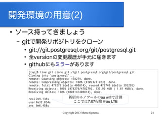Copyright 2013 Metro Systems. 24
開発環境の用意(2)
●
ソース持ってきましょう
– gitで開発リポジトリをクローン
●
git://git.postgresql.org/git/postgresql.git
●
全versionの変更履歴が手元に届きます
●
githubにもミラーがあります
[tmp]$ time git clone git://git.postgresql.org/git/postgresql.git
Cloning into 'postgresql'...
remote: Counting objects: 478279, done.
remote: Compressing objects: 100% (81023/81023), done.
remote: Total 478279 (delta 400814), reused 472740 (delta 395295)
Receiving objects: 100% (478279/478279), 137.90 MiB | 1.81 MiB/s, done.
Resolving deltas: 100% (400814/400814), done.
real 2m9.138s
user 0m32.854s
sys 0m6.458s
新宿のルノアールのau wifiで計測
ここでは7:07程度＠au LTE
 