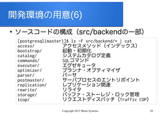 Copyright 2013 Metro Systems. 28
開発環境の用意(6)
●
ソースコードの構成（src/backendの一部）
[postgresql(master)]$ ls -F src/backend/* | cat
access/
bootstrap/
catalog/
commands/
executor/
optimizer/
parser/
postmaster/
replication/
rewrite/
storage/
tcop/
アクセスメソッド（インデックス）
起動・初期化
システムカタログ定義
SQLコマンド
エグゼキュータ
プランナ・オプティマイザ
パーサ
サーバプロセスのエントリポイント
レプリケーション関連
リライタ
バッファ・ストーレジ・ロック管理
リクエストディスパッチ（Traffic COP）
 