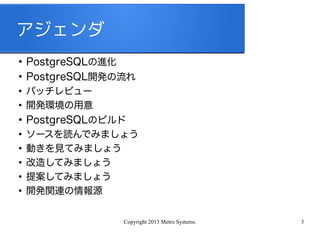 Copyright 2013 Metro Systems. 3
アジェンダ
●
PostgreSQLの進化
●
PostgreSQL開発の流れ
●
パッチレビュー
●
開発環境の用意
●
PostgreSQLのビルド
●
ソースを読んでみましょう
●
動きを見てみましょう
●
改造してみましょう
●
提案してみましょう
●
開発関連の情報源
 