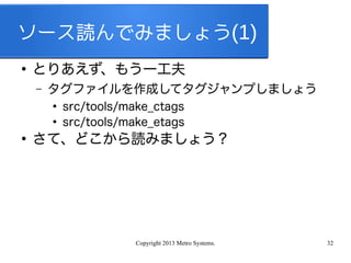 Copyright 2013 Metro Systems. 32
ソース読んでみましょう(1)
●
とりあえず、もう一工夫
– タグファイルを作成してタグジャンプしましょう
●
src/tools/make_ctags
●
src/tools/make_etags
●
さて、どこから読みましょう？
 