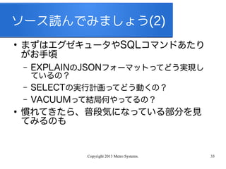Copyright 2013 Metro Systems. 33
ソース読んでみましょう(2)
●
まずはエグゼキュータやSQLコマンドあたり
がお手頃
– EXPLAINのJSONフォーマットってどう実現し
ているの？
– SELECTの実行計画ってどう動くの？
– VACUUMって結局何やってるの？
●
慣れてきたら、普段気になっている部分を見
てみるのも
 