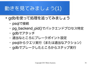 Copyright 2013 Metro Systems. 34
動きを見てみましょう(1)
●
gdbを使って処理を追ってみましょう
– psqlで接続
– pg_backend_pid()でバックエンドプロセス特定
– gdbでアタッチ
– 適当なところにブレークポイント設定
– psqlからクエリ実行（または適当なアクション）
– gdbでブレークしたところからステップ実行
 