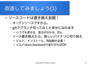 Copyright 2013 Metro Systems. 35
改造してみましょう(1)
●
ソースコードは書き換え放題！
– オープンソースですから。
– gitでブランチ切っておくと幸せになれます
●
いつでも戻せる、差分が分かる、Etc.
– ソース書き換えたら、新しいバイナリに切り替え
●
ビルド、インストール、再起動が必要！
●
ビルドはsrc/backendで実行すればOK
 
