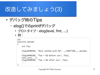 Copyright 2013 Metro Systems. 37
改造してみましょう(3)
●
デバッグ時のTips
– elog()でのprintfデバッグ
●
プロトタイプ：elog(level, fmt, ...)
●
例：
int
func(int param)
{
int foo;
elog(WARNING, "%s() called with %d", __FUNCTION__, param);
...
elog(WARNING, "foo = %d before xxx", foo);
exec_xxx(...);
elog(WARNING, "foo = %d after xxx", foo);
...
}
 