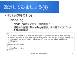 Copyright 2013 Metro Systems. 38
改造してみましょう(4)
●
デバッグ時のTips
– NodeTag
●
NodeTagオブジェクト種別識別子
●
構造体の先頭にNodeTagを置き、その値でオブジェク
ト種別を識別
/*
* The first field of a node of any type is guaranteed to be the NodeTag.
* Hence the type of any node can be gotten by casting it to Node. Declaring
* a variable to be of Node * (instead of void *) can also facilitate
* debugging.
*/
typedef struct Node
{
NodeTag type;
} Node;
 
