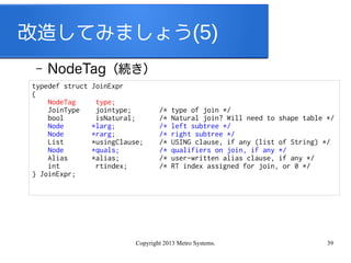 Copyright 2013 Metro Systems. 39
改造してみましょう(5)
– NodeTag（続き）
typedef struct JoinExpr
{
NodeTag type;
JoinType jointype; /* type of join */
bool isNatural; /* Natural join? Will need to shape table */
Node *larg; /* left subtree */
Node *rarg; /* right subtree */
List *usingClause; /* USING clause, if any (list of String) */
Node *quals; /* qualifiers on join, if any */
Alias *alias; /* user-written alias clause, if any */
int rtindex; /* RT index assigned for join, or 0 */
} JoinExpr;
 