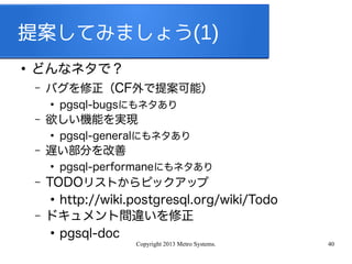 Copyright 2013 Metro Systems. 40
提案してみましょう(1)
●
どんなネタで？
– バグを修正（CF外で提案可能）
●
pgsql-bugsにもネタあり
– 欲しい機能を実現
●
pgsql-generalにもネタあり
– 遅い部分を改善
●
pgsql-performaneにもネタあり
– TODOリストからピックアップ
●
http://wiki.postgresql.org/wiki/Todo
– ドキュメント間違いを修正
●
pgsql-doc
 
