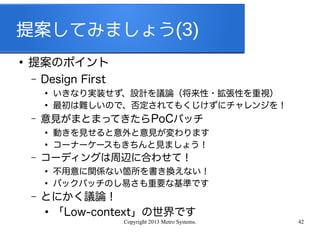 Copyright 2013 Metro Systems. 42
提案してみましょう(3)
●
提案のポイント
– Design First
●
いきなり実装せず、設計を議論（将来性・拡張性を重視）
●
最初は難しいので、否定されてもくじけずにチャレンジを！
– 意見がまとまってきたらPoCパッチ
●
動きを見せると意外と意見が変わります
●
コーナーケースもきちんと見ましょう！
– コーディングは周辺に合わせて！
●
不用意に関係ない箇所を書き換えない！
●
バックパッチのし易さも重要な基準です
– とにかく議論！
●
「Low-context」の世界です
 